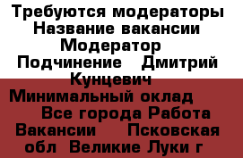 Требуются модераторы › Название вакансии ­ Модератор › Подчинение ­ Дмитрий Кунцевич › Минимальный оклад ­ 1 000 - Все города Работа » Вакансии   . Псковская обл.,Великие Луки г.